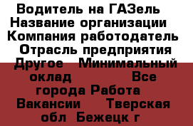 Водитель на ГАЗель › Название организации ­ Компания-работодатель › Отрасль предприятия ­ Другое › Минимальный оклад ­ 25 000 - Все города Работа » Вакансии   . Тверская обл.,Бежецк г.